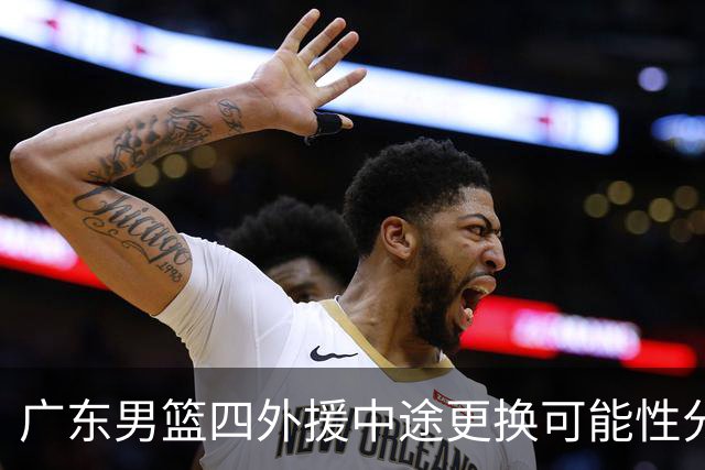广东男篮四外援中途更换可能性分析