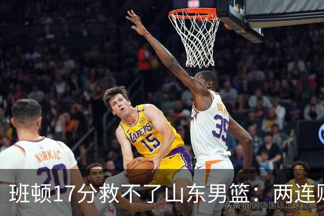班顿17分救不了山东男篮：两连败背后，邱彪的战术账该算了