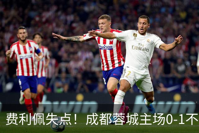 费利佩失点！成都蓉城主场0-1不敌大连英博
