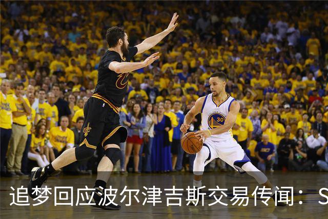 追梦回应波尔津吉斯交易传闻：Shams比我们懂，只盼他健康