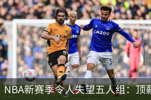 NBA新赛季令人失望五人组：顶薪核心沦为伪巨星 三千万先生被弃用